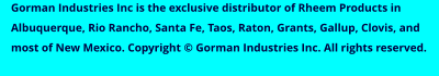 Gorman Industries Inc is the exclusive distributor of Rheem Products in Albuquerque, Rio Rancho, Santa Fe, Taos, Raton, Grants, Gallup, Clovis, and most of New Mexico. Copyright © Gorman Industries Inc. All rights reserved.