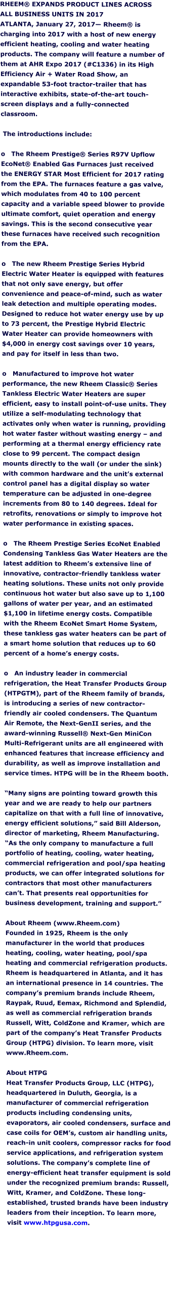 RHEEM® EXPANDS PRODUCT LINES ACROSS ALL BUSINESS UNITS IN 2017 ATLANTA, January 27, 2017— Rheem® is charging into 2017 with a host of new energy efficient heating, cooling and water heating products. The company will feature a number of them at AHR Expo 2017 (#C1336) in its High Efficiency Air + Water Road Show, an expandable 53-foot tractor-trailer that has interactive exhibits, state-of-the-art touch-screen displays and a fully-connected classroom.    The introductions include:   o   The Rheem Prestige® Series R97V Upflow EcoNet® Enabled Gas Furnaces just received the ENERGY STAR Most Efficient for 2017 rating from the EPA. The furnaces feature a gas valve, which modulates from 40 to 100 percent capacity and a variable speed blower to provide ultimate comfort, quiet operation and energy savings. This is the second consecutive year these furnaces have received such recognition from the EPA.   o   The new Rheem Prestige Series Hybrid Electric Water Heater is equipped with features that not only save energy, but offer convenience and peace-of-mind, such as water leak detection and multiple operating modes. Designed to reduce hot water energy use by up to 73 percent, the Prestige Hybrid Electric Water Heater can provide homeowners with $4,000 in energy cost savings over 10 years, and pay for itself in less than two.  o   Manufactured to improve hot water performance, the new Rheem Classic® Series Tankless Electric Water Heaters are super efficient, easy to install point-of-use units. They utilize a self-modulating technology that activates only when water is running, providing hot water faster without wasting energy – and performing at a thermal energy efficiency rate close to 99 percent. The compact design mounts directly to the wall (or under the sink) with common hardware and the unit’s external control panel has a digital display so water temperature can be adjusted in one-degree increments from 80 to 140 degrees. Ideal for retrofits, renovations or simply to improve hot water performance in existing spaces.   o   The Rheem Prestige Series EcoNet Enabled Condensing Tankless Gas Water Heaters are the latest addition to Rheem’s extensive line of innovative, contractor-friendly tankless water heating solutions. These units not only provide continuous hot water but also save up to 1,100 gallons of water per year, and an estimated $1,100 in lifetime energy costs. Compatible with the Rheem EcoNet Smart Home System, these tankless gas water heaters can be part of a smart home solution that reduces up to 60 percent of a home’s energy costs.   o   An industry leader in commercial refrigeration, the Heat Transfer Products Group (HTPGTM), part of the Rheem family of brands, is introducing a series of new contractor-friendly air cooled condensers. The Quantum Air Remote, the Next-GenII series, and the award-winning Russell® Next-Gen MiniCon Multi-Refrigerant units are all engineered with enhanced features that increase efficiency and durability, as well as improve installation and service times. HTPG will be in the Rheem booth.   “Many signs are pointing toward growth this year and we are ready to help our partners capitalize on that with a full line of innovative, energy efficient solutions,” said Bill Alderson, director of marketing, Rheem Manufacturing. “As the only company to manufacture a full portfolio of heating, cooling, water heating, commercial refrigeration and pool/spa heating products, we can offer integrated solutions for contractors that most other manufacturers can’t. That presents real opportunities for business development, training and support.”   About Rheem (www.Rheem.com) Founded in 1925, Rheem is the only manufacturer in the world that produces heating, cooling, water heating, pool/spa heating and commercial refrigeration products. Rheem is headquartered in Atlanta, and it has an international presence in 14 countries. The company’s premium brands include Rheem, Raypak, Ruud, Eemax, Richmond and Splendid, as well as commercial refrigeration brands Russell, Witt, ColdZone and Kramer, which are part of the company’s Heat Transfer Products Group (HTPG) division. To learn more, visit www.Rheem.com.   About HTPG Heat Transfer Products Group, LLC (HTPG), headquartered in Duluth, Georgia, is a manufacturer of commercial refrigeration products including condensing units, evaporators, air cooled condensers, surface and case coils for OEM’s, custom air handling units, reach-in unit coolers, compressor racks for food service applications, and refrigeration system solutions. The company’s complete line of energy-efficient heat transfer equipment is sold under the recognized premium brands: Russell, Witt, Kramer, and ColdZone. These long-established, trusted brands have been industry leaders from their inception. To learn more, visit www.htpgusa.com.